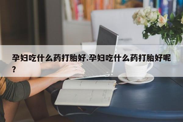 网上卖打胎药的微信号孕妇吃什么药打胎好.孕妇吃什么药打胎好呢？