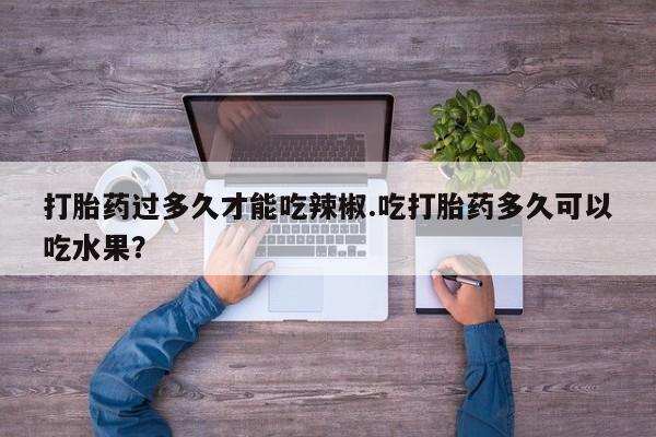 网上卖打胎药的微信号打胎药过多久才能吃辣椒.吃打胎药多久可以吃水果？