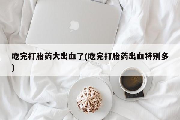 网上卖打胎药的微信号吃完打胎药大出血了(吃完打胎药出血特别多)