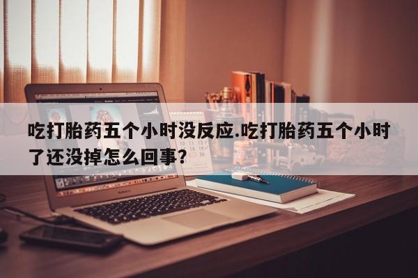 网上卖打胎药的微信号吃打胎药五个小时没反应.吃打胎药五个小时了还没掉怎么回事？