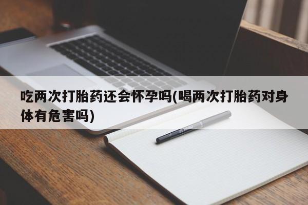 网上卖打胎药的微信号吃两次打胎药还会怀孕吗(喝两次打胎药对身体有危害吗)
