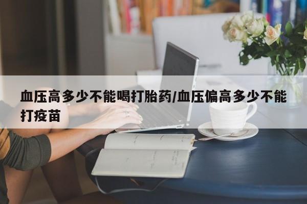 网上卖打胎药的微信号血压高多少不能喝打胎药/血压偏高多少不能打疫苗