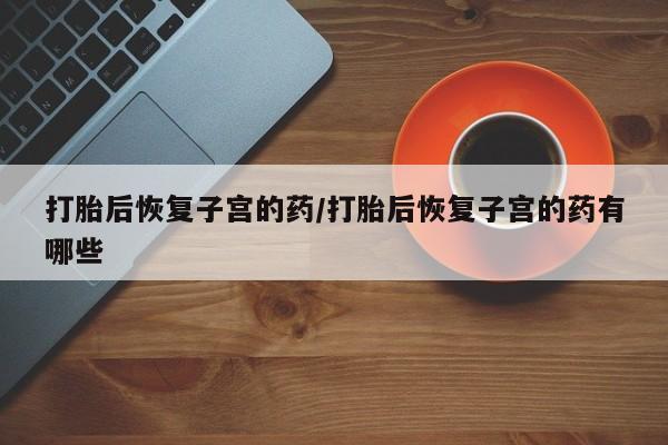 网上卖打胎药的微信号打胎后恢复子宫的药/打胎后恢复子宫的药有哪些