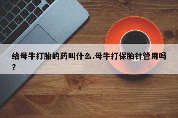 网上卖打胎药的微信号给母牛打胎的药叫什么.母牛打保胎针管用吗？