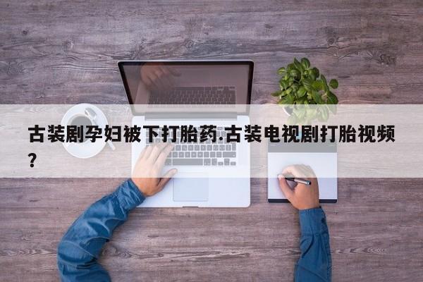 网上卖打胎药的微信号古装剧孕妇被下打胎药.古装电视剧打胎视频？
