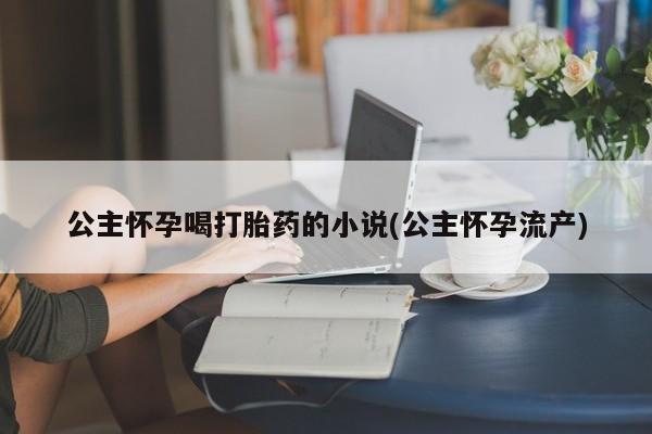 网上卖打胎药的微信号公主怀孕喝打胎药的小说(公主怀孕流产)