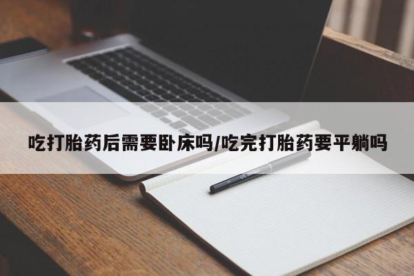 网上卖打胎药的微信号吃打胎药后需要卧床吗/吃完打胎药要平躺吗