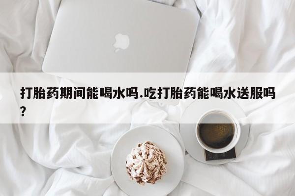 网上卖打胎药的微信号打胎药期间能喝水吗.吃打胎药能喝水送服吗？