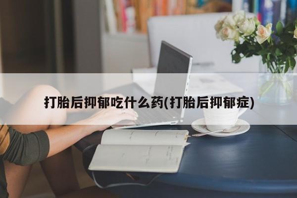 网上卖打胎药的微信号打胎后抑郁吃什么药(打胎后抑郁症)