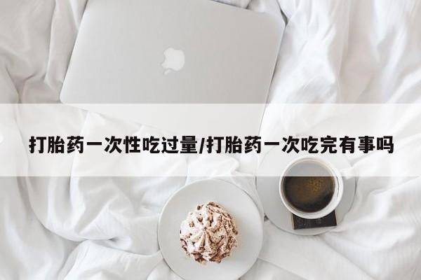 网上卖打胎药的微信号打胎药一次性吃过量/打胎药一次吃完有事吗