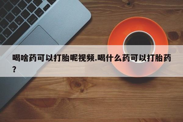 网上卖打胎药的微信号喝啥药可以打胎呢视频.喝什么药可以打胎药？