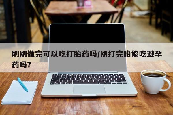 网上卖打胎药的微信号刚刚做完可以吃打胎药吗/刚打完胎能吃避孕药吗?