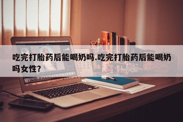 网上卖打胎药的微信号吃完打胎药后能喝奶吗.吃完打胎药后能喝奶吗女性？