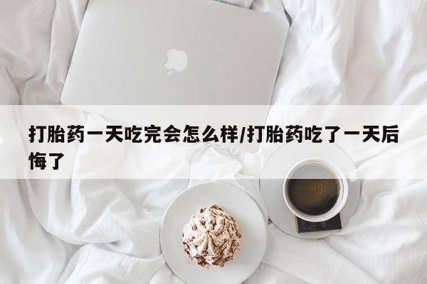 网上卖打胎药的微信号打胎药一天吃完会怎么样/打胎药吃了一天后悔了
