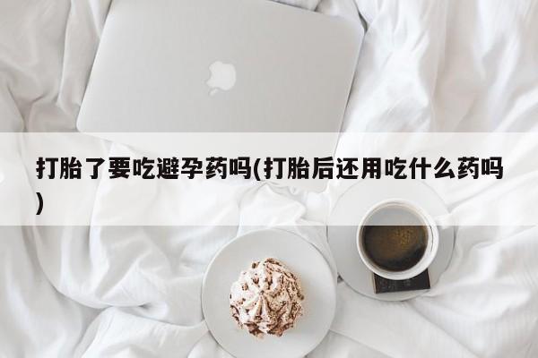 网上卖打胎药的微信号打胎了要吃避孕药吗(打胎后还用吃什么药吗)