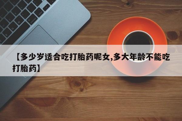 网上卖打胎药的微信号【多少岁适合吃打胎药呢女,多大年龄不能吃打胎药】