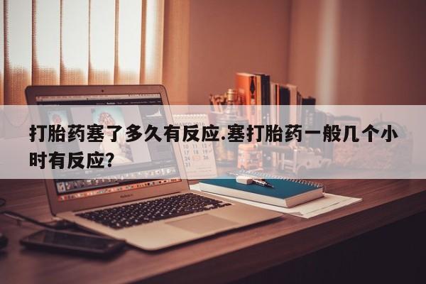 网上卖打胎药的微信号打胎药塞了多久有反应.塞打胎药一般几个小时有反应？