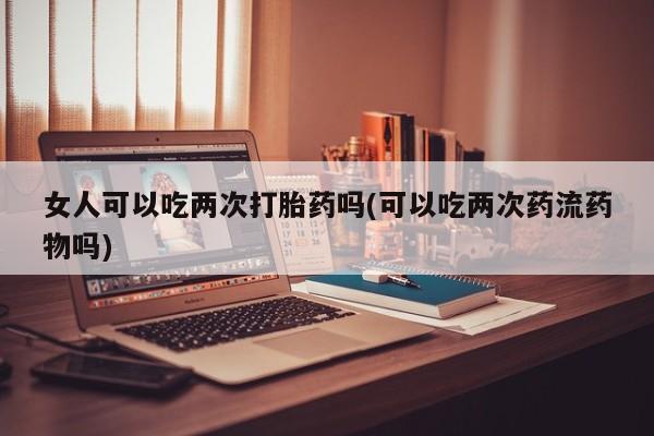网上卖打胎药的微信号女人可以吃两次打胎药吗(可以吃两次药流药物吗)