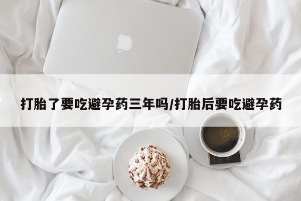 网上卖打胎药的微信号打胎了要吃避孕药三年吗/打胎后要吃避孕药