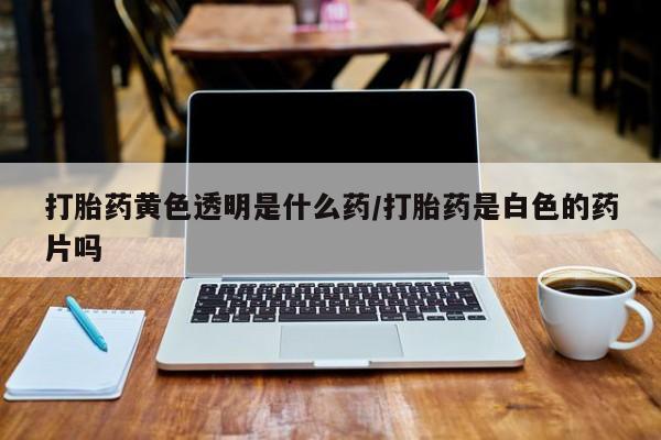 网上卖打胎药的微信号打胎药黄色透明是什么药/打胎药是白色的药片吗