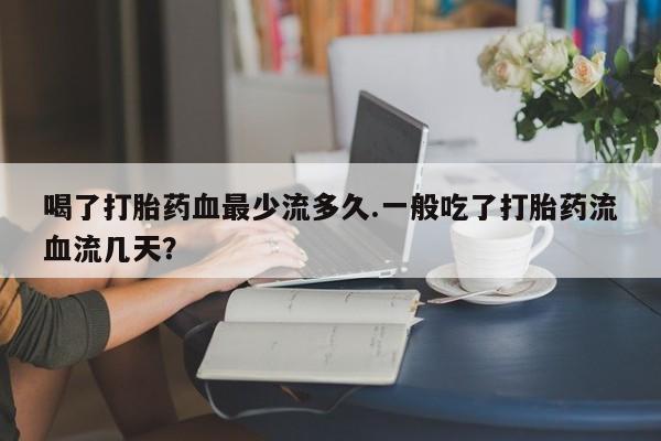 网上卖打胎药的微信号喝了打胎药血最少流多久.一般吃了打胎药流血流几天？