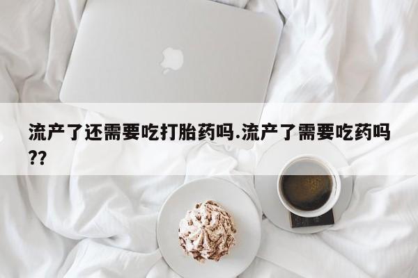 网上卖打胎药的微信号流产了还需要吃打胎药吗.流产了需要吃药吗?？