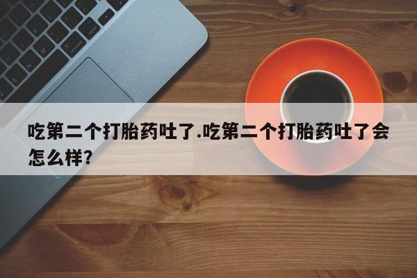 网上卖打胎药的微信号吃第二个打胎药吐了.吃第二个打胎药吐了会怎么样？