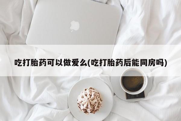 网上卖打胎药的微信号吃打胎药可以做爱么(吃打胎药后能同房吗)