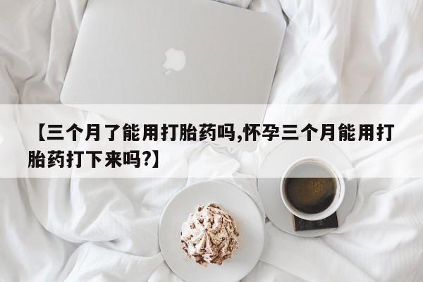 网上卖打胎药的微信号【三个月了能用打胎药吗,怀孕三个月能用打胎药打下来吗?】