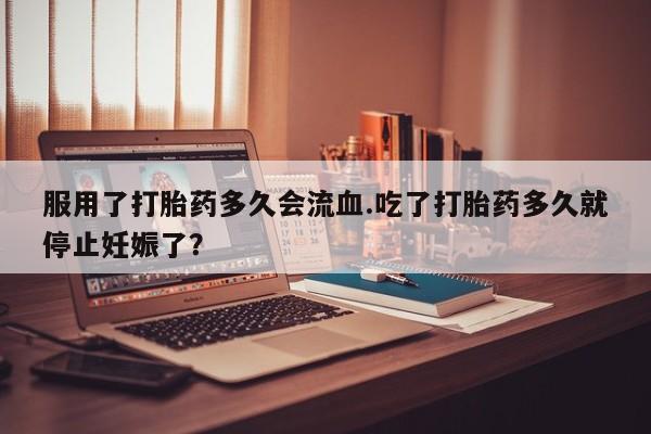 网上卖打胎药的微信号服用了打胎药多久会流血.吃了打胎药多久就停止妊娠了？