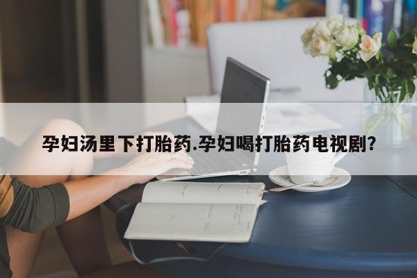 网上卖打胎药的微信号孕妇汤里下打胎药.孕妇喝打胎药电视剧？