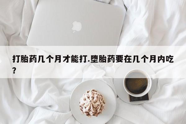 网上卖打胎药的微信号打胎药几个月才能打.堕胎药要在几个月内吃？