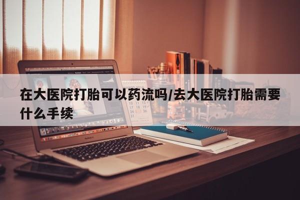 网上卖打胎药的微信号在大医院打胎可以药流吗/去大医院打胎需要什么手续