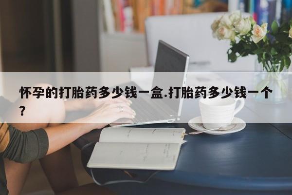 网上卖打胎药的微信号怀孕的打胎药多少钱一盒.打胎药多少钱一个？