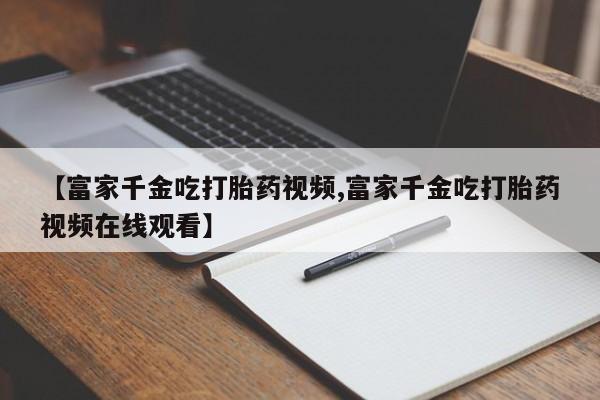 网上卖打胎药的微信号【富家千金吃打胎药视频,富家千金吃打胎药视频在线观看】