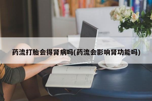 网上卖打胎药的微信号药流打胎会得肾病吗(药流会影响肾功能吗)