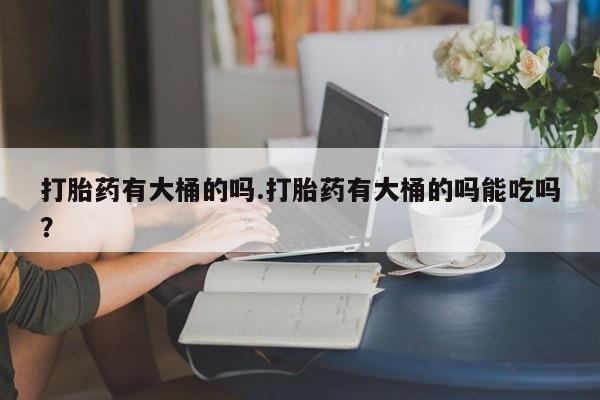 网上卖打胎药的微信号打胎药有大桶的吗.打胎药有大桶的吗能吃吗？