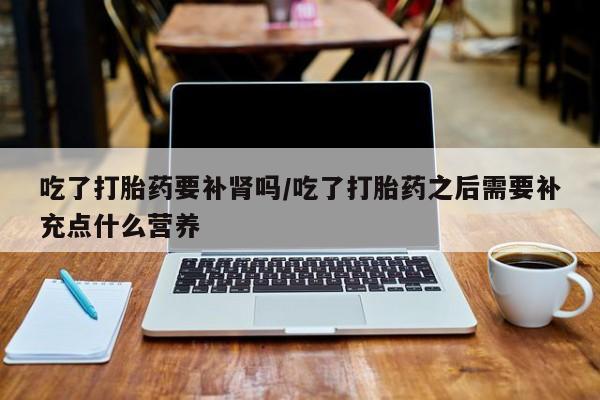 网上卖打胎药的微信号吃了打胎药要补肾吗/吃了打胎药之后需要补充点什么营养
