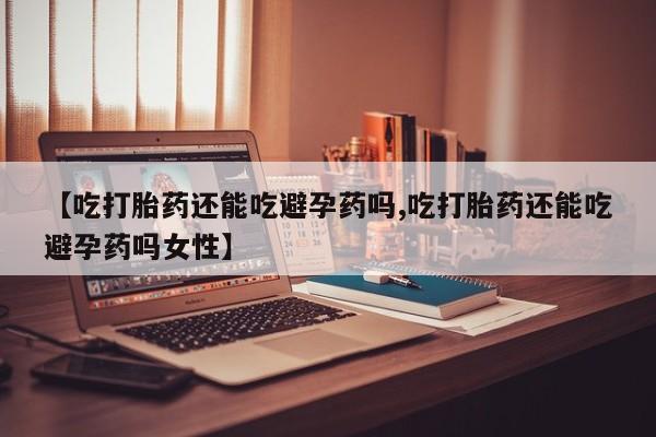 网上卖打胎药的微信号【吃打胎药还能吃避孕药吗,吃打胎药还能吃避孕药吗女性】