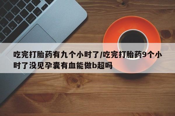 网上卖打胎药的微信号吃完打胎药有九个小时了/吃完打胎药9个小时了没见孕囊有血能做b超吗