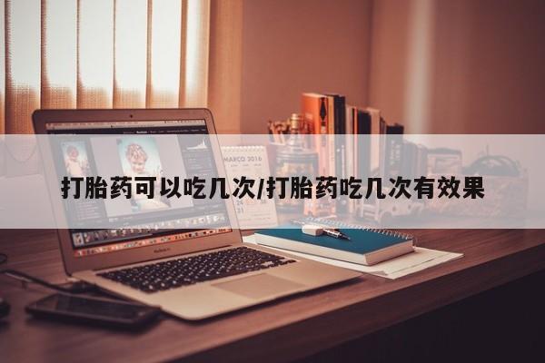 网上卖打胎药的微信号打胎药可以吃几次/打胎药吃几次有效果