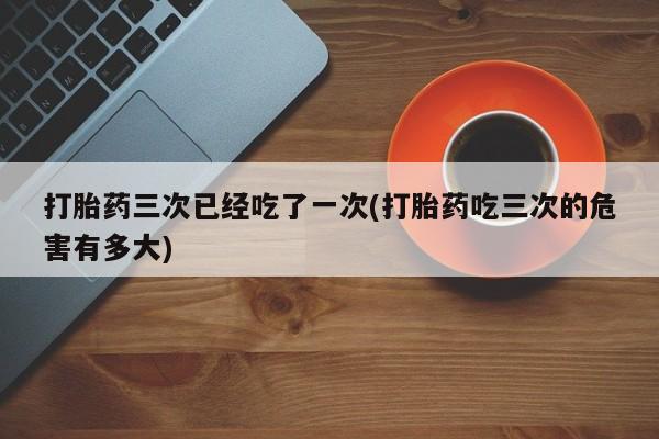 网上卖打胎药的微信号打胎药三次已经吃了一次(打胎药吃三次的危害有多大)