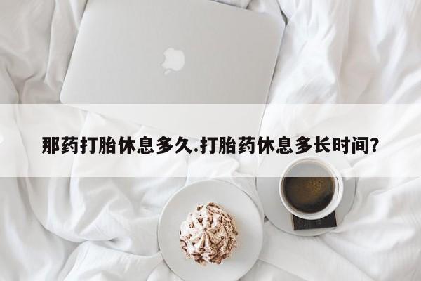 网上卖打胎药的微信号那药打胎休息多久.打胎药休息多长时间？