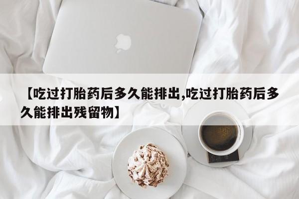 网上卖打胎药的微信号【吃过打胎药后多久能排出,吃过打胎药后多久能排出残留物】