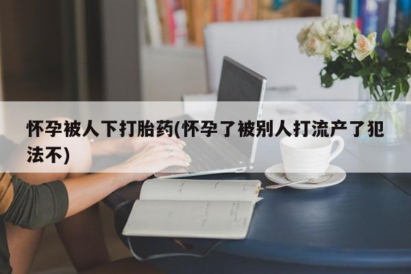 网上卖打胎药的微信号怀孕被人下打胎药(怀孕了被别人打流产了犯法不)
