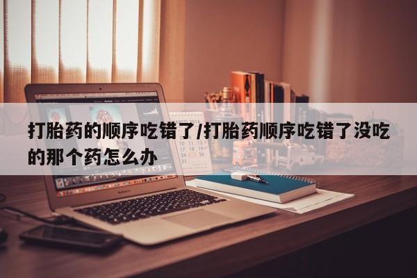 网上卖打胎药的微信号打胎药的顺序吃错了/打胎药顺序吃错了没吃的那个药怎么办