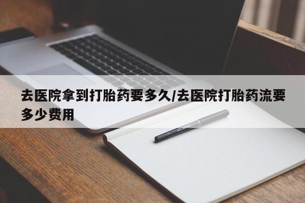 网上卖打胎药的微信号去医院拿到打胎药要多久/去医院打胎药流要多少费用
