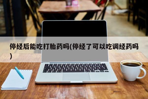 网上卖打胎药的微信号停经后能吃打胎药吗(停经了可以吃调经药吗)