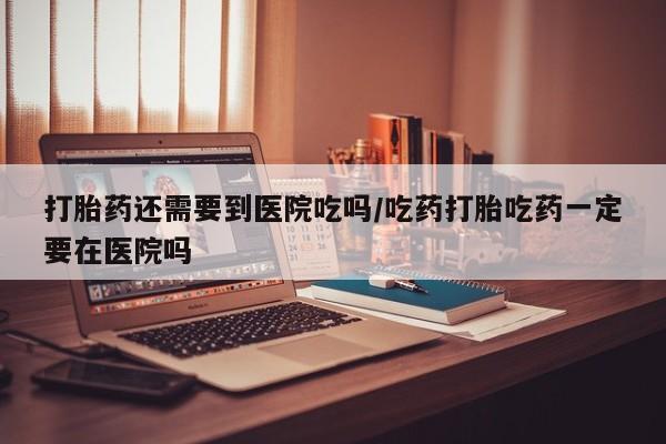 网上卖打胎药的微信号打胎药还需要到医院吃吗/吃药打胎吃药一定要在医院吗