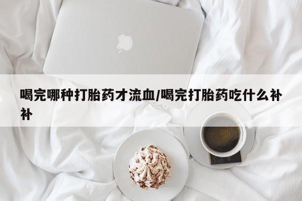 网上卖打胎药的微信号喝完哪种打胎药才流血/喝完打胎药吃什么补补